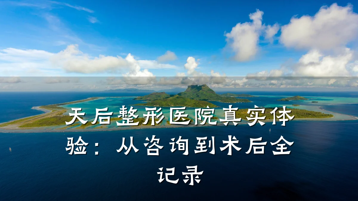 天后整形医院真实体验:从咨询到术后全记录